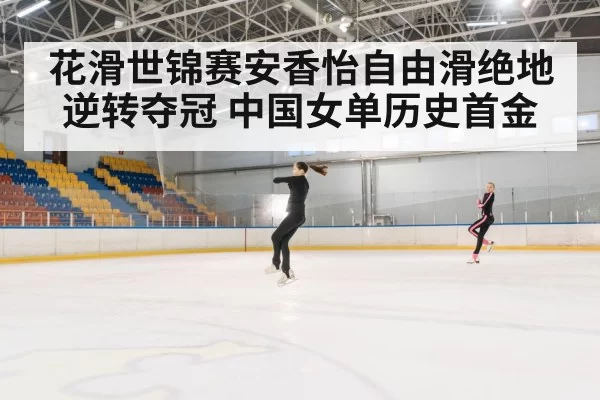 花滑世锦赛安香怡自由滑绝地逆转夺冠 中国女单历史首金